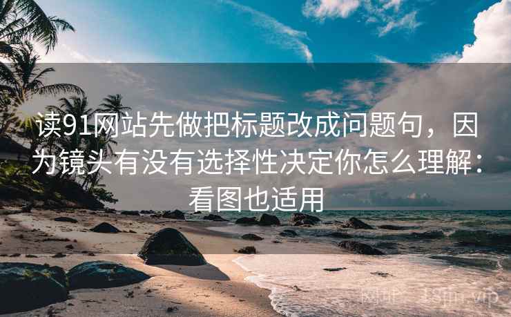 读91网站先做把标题改成问题句，因为镜头有没有选择性决定你怎么理解：看图也适用