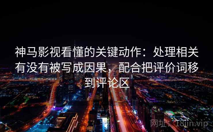 神马影视看懂的关键动作：处理相关有没有被写成因果，配合把评价词移到评论区