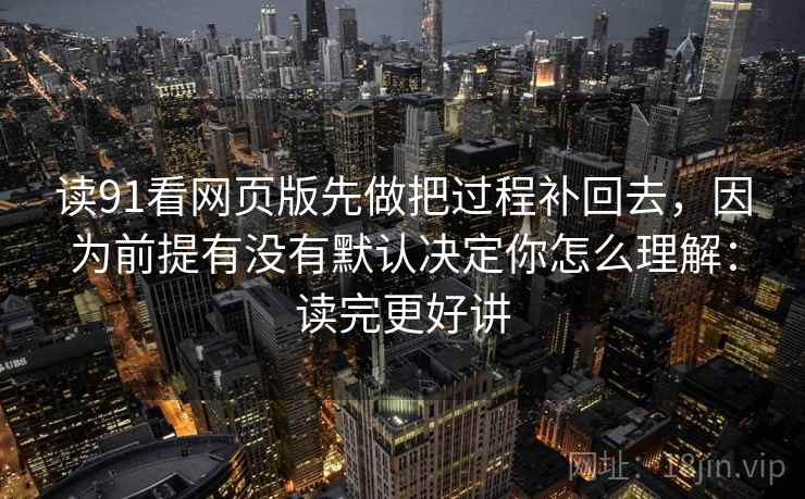 读91看网页版先做把过程补回去，因为前提有没有默认决定你怎么理解：读完更好讲